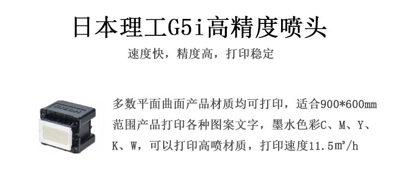 日本理工高精度噴頭，速度快，精度高，打印穩(wěn)定，多數(shù)平面均可打印，可以在部分曲面產(chǎn)品材質(zhì)上打印，使用范圍在900mm*600mm范圍內(nèi)產(chǎn)品打印各種圖案，墨水色彩為C、M、Y、K、W，可以打印高噴材質(zhì)，打印速度在11.5平米/小時